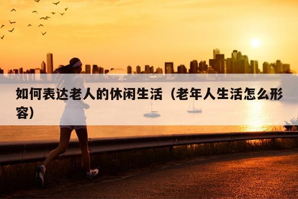 如何表达老人的休闲生活（老年人生活怎么形容）
