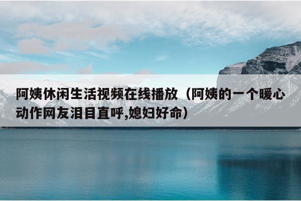 阿姨休闲生活视频在线播放（阿姨的一个暖心动作网友泪目直呼,媳妇好命）