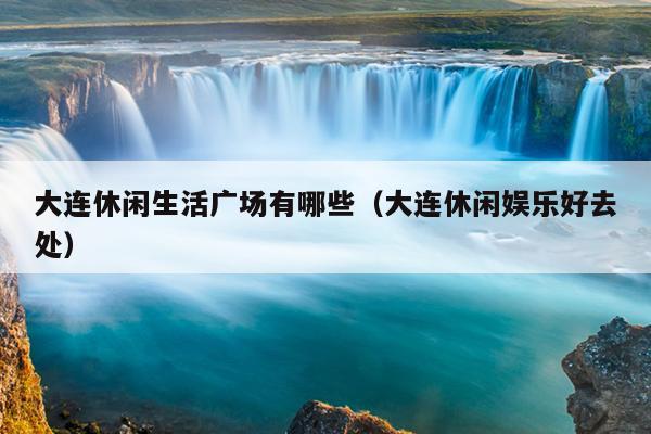 大连休闲生活广场有哪些（大连休闲娱乐好去处）