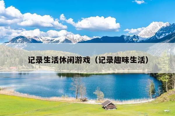 记录生活休闲游戏（记录趣味生活）