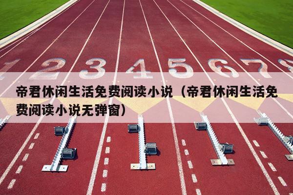 帝君休闲生活免费阅读小说（帝君休闲生活免费阅读小说无弹窗）