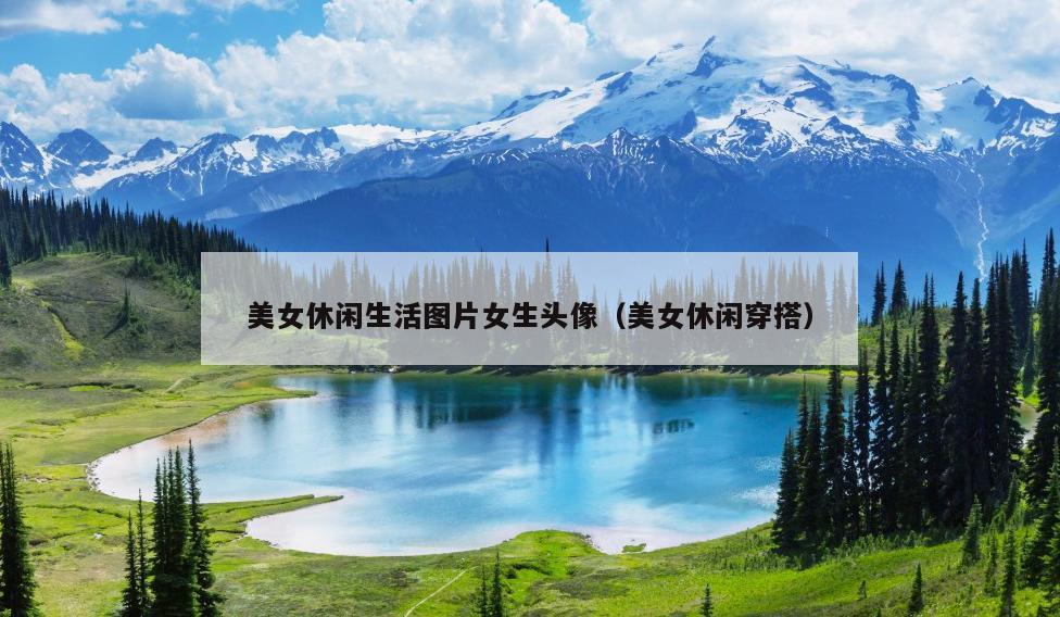 美女休闲生活图片女生头像（美女休闲穿搭）