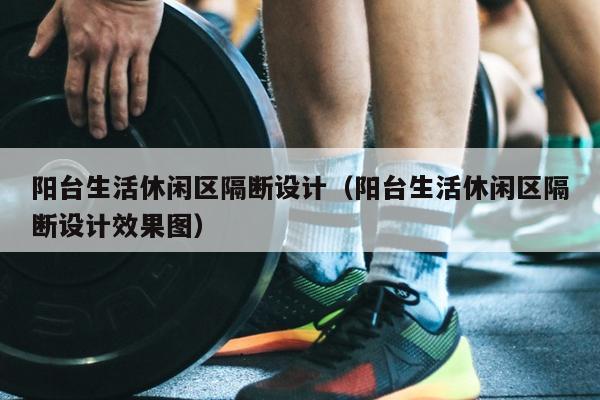 阳台生活休闲区隔断设计（阳台生活休闲区隔断设计效果图）
