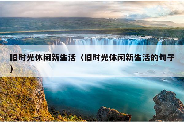 旧时光休闲新生活（旧时光休闲新生活的句子）