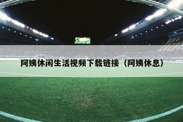 阿姨休闲生活视频下载链接（阿姨休息）