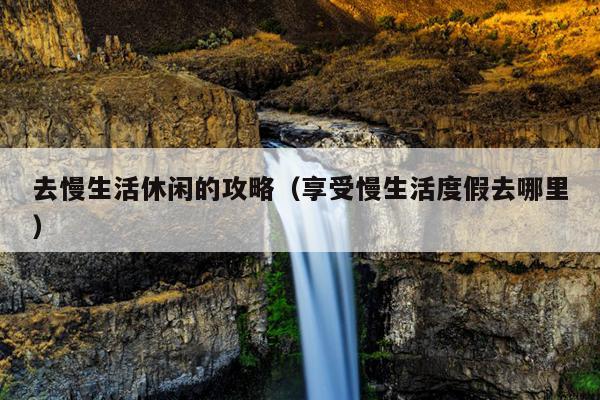 去慢生活休闲的攻略（享受慢生活度假去哪里）