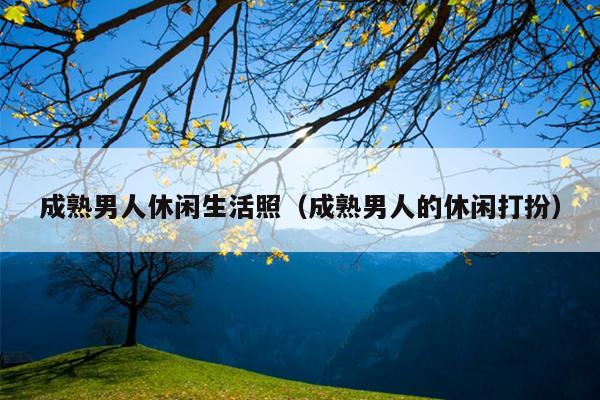 成熟男人休闲生活照（成熟男人的休闲打扮）