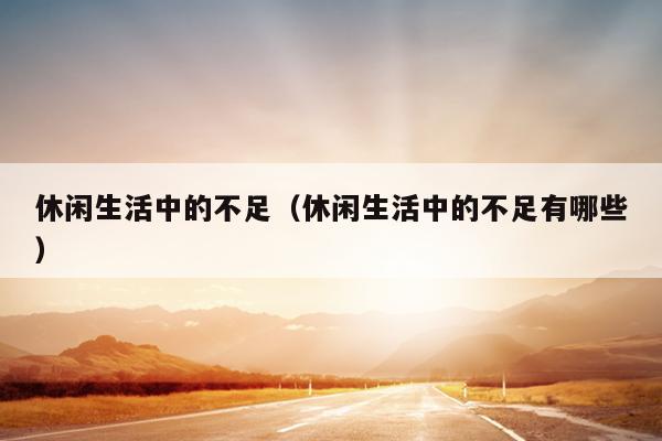 休闲生活中的不足（休闲生活中的不足有哪些）