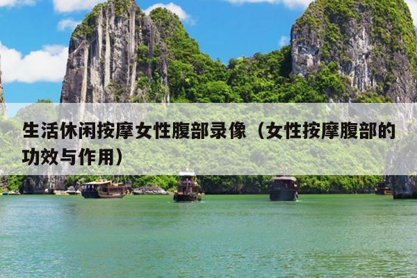生活休闲按摩女性腹部录像（女性按摩腹部的功效与作用）