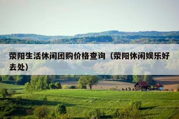 荥阳生活休闲团购价格查询（荥阳休闲娱乐好去处）