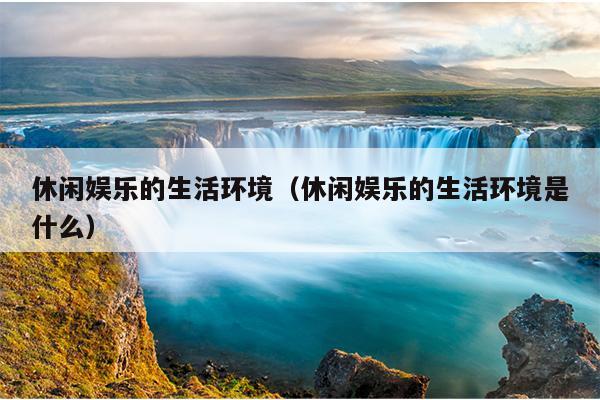 休闲娱乐的生活环境（休闲娱乐的生活环境是什么）