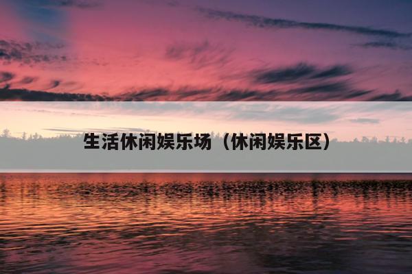 生活休闲娱乐场（休闲娱乐区）