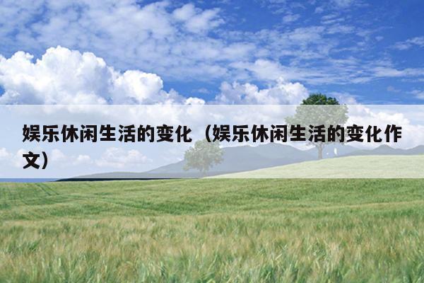 娱乐休闲生活的变化（娱乐休闲生活的变化作文）