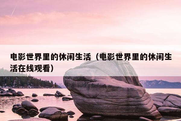 电影世界里的休闲生活（电影世界里的休闲生活在线观看）