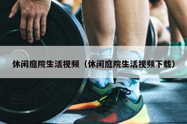 休闲庭院生活视频（休闲庭院生活视频下载）