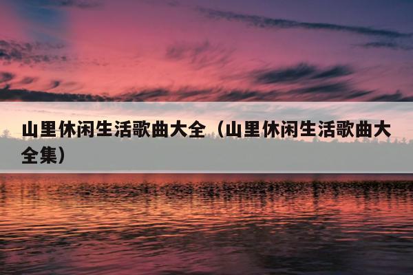 山里休闲生活歌曲大全（山里休闲生活歌曲大全集）