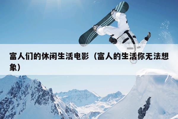 富人们的休闲生活电影（富人的生活你无法想象）