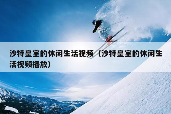 沙特皇室的休闲生活视频（沙特皇室的休闲生活视频播放）